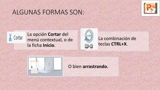ALGUNAS FORMAS SON:
La opción Cortar del
menú contextual, o de
la ficha Inicio.
La combinación de
teclas CTRL+X.
O bien arrastrando.
 