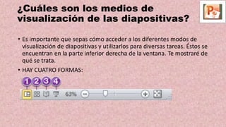 ¿Cuáles son los medios de
visualización de las diapositivas?
• Es importante que sepas cómo acceder a los diferentes modos de
visualización de diapositivas y utilizarlos para diversas tareas. Éstos se
encuentran en la parte inferior derecha de la ventana. Te mostraré de
qué se trata.
• HAY CUATRO FORMAS:
 