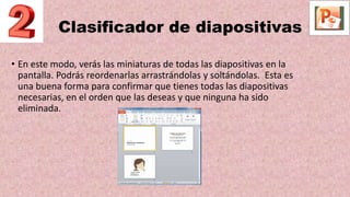Clasificador de diapositivas
• En este modo, verás las miniaturas de todas las diapositivas en la
pantalla. Podrás reordenarlas arrastrándolas y soltándolas. Esta es
una buena forma para confirmar que tienes todas las diapositivas
necesarias, en el orden que las deseas y que ninguna ha sido
eliminada.
 