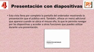 Presentación con diapositivas
• Esta vista llena por completo la pantalla del ordenador mostrando la
presentación que el público verá. También, ofrece un menú adicional
que aparece cuando se ubica el mouse ella, lo que te permite navegar
por las diapositivas y acceder a otras funciones que puedes utilizar
durante una presentación.
 