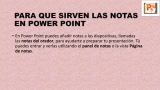 PARA QUE SIRVEN LAS NOTAS
EN POWER POINT
• En Power Point puedes añadir notas a las diapositivas, llamadas
las notas del orador, para ayudarte a preparar tu presentación. Tú
puedes entrar y verlas utilizando el panel de notas o la vista Página
de notas.
 