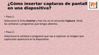 ¿Cómo insertar capturas de pantalla
en una diapositiva?
• Paso 1:
Selecciona la ficha Insertar y haz clic en el comando Captura. Verás
las ventanas y programas que tengas abiertos.
• Paso 2:
Selecciona la ventana o programa que vas a capturar. La imagen que
capturaste aparecerá en la diapositiva.
 