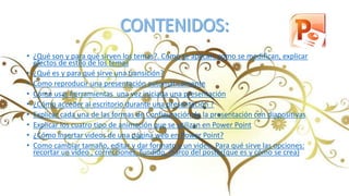 • ¿Qué son y para qué sirven los temas?. Como se aplican, como se modifican, explicar
efectos de estilo de los temas
• ¿Qué es y para qué sirve una transición?
• Como reproducir una presentación automáticamente
• Como usar herramientas una vez iniciada una presentación
• ¿Cómo acceder al escritorio durante una presentación ?
• Explicar cada una de las formas de Configuración de la presentación con diapositivas
• Explicar los cuatro tipo de animación que se utilizan en Power Point
• ¿Cómo Insertar videos de una página web en Power Point?
• Como cambiar tamaño, editar y dar formato a un video. Para qué sirve las opciones:
recortar un video , correcciones, fundido, marco del poster(que es y cómo se crea)
 