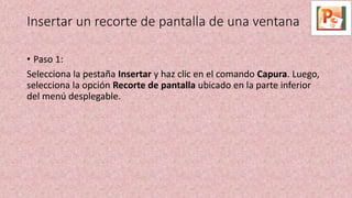 Insertar un recorte de pantalla de una ventana
• Paso 1:
Selecciona la pestaña Insertar y haz clic en el comando Capura. Luego,
selecciona la opción Recorte de pantalla ubicado en la parte inferior
del menú desplegable.
 
