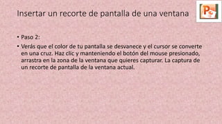 • Paso 2:
• Verás que el color de tu pantalla se desvanece y el cursor se converte
en una cruz. Haz clic y manteniendo el botón del mouse presionado,
arrastra en la zona de la ventana que quieres capturar. La captura de
un recorte de pantalla de la ventana actual.
Insertar un recorte de pantalla de una ventana
 