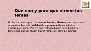 Qué son y para qué sirven los
temas
• Un Tema es un conjunto de colores, fuentes, efectos y mucho más que
se puede aplicar a la totalidad de la presentación para darle un
aspecto profesional. Por ejemplo, el fondo blanco, letra Calibri y el
texto negro que ves al abrir Power Point, es el tema predefinido.
 
