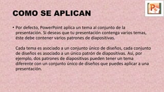 COMO SE APLICAN
• Por defecto, PowerPoint aplica un tema al conjunto de la
presentación. Si deseas que tu presentación contenga varios temas,
éste debe contener varios patrones de diapositivas.
Cada tema es asociado a un conjunto único de diseños, cada conjunto
de diseños es asociado a un único patrón de diapositivas. Así, por
ejemplo, dos patrones de diapositivas pueden tener un tema
diferente con un conjunto único de diseños que puedes aplicar a una
presentación.
 