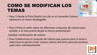 COMO SE MODIFICAN LOS
TEMAS
• Paso 1:Desde la ficha Diseño haz clic en el comando Colores.
Aparecerá un menú desplegable.
• Paso 2:Pasa el ratón sobre los diferentes conjuntos de colores para
acceder a la vista previa desde la misma presentación.
Cambiar combinación de colores
• Paso 3:Selecciona el conjunto de colores que quieras para el tema o
selecciona la opción Crear nuevos colores del tema para personalizar
cada color individualmente
 