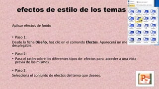 efectos de estilo de los temas
Aplicar efectos de fondo
• Paso 1:
Desde la ficha Diseño, haz clic en el comando Efectos. Aparecerá un menú
desplegable.
• Paso 2:
• Pasa el ratón sobre los diferentes tipos de efectos para acceder a una vista
previa de los mismos.
• Paso 3:
Selecciona el conjunto de efectos del tema que desees.
 