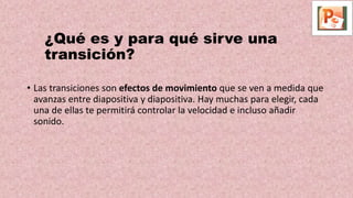 ¿Qué es y para qué sirve una
transición?
• Las transiciones son efectos de movimiento que se ven a medida que
avanzas entre diapositiva y diapositiva. Hay muchas para elegir, cada
una de ellas te permitirá controlar la velocidad e incluso añadir
sonido.
 