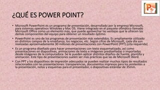 ¿QUÉ ES POWER POINT?
• Microsoft PowerPoint es un programa de presentación, desarrollado por la empresa Microsoft,
para sistemas operativos Windows y Mac OS. Viene integrado en el paquete ofimático llamado
Microsoft Office como un elemento más, que puede aprovechar las ventajas que le ofrecen los
demás componentes del equipo para obtener un resultado óptimo.
• PowerPoint es uno de los programas de presentación más extendidos. Es ampliamente utilizado
en distintos campos de la enseñanza, los negocios, etc. Según cifras de Microsoft, cada día son
realizadas aproximadamente 30 millones de presentaciones con PowerPoint (PPT).[cita requerida]
• Es un programa diseñado para hacer presentaciones con texto esquematizado, así como
presentaciones en diapositivas, animaciones de texto e imágenes prediseñadas o importadas
desde imágenes de la computadora. Se le pueden aplicar distintos diseños de fuente, plantilla y
animación. Este tipo de presentaciones suelen ser más prácticas que las de Microsoft Word.
• Con PPT y los dispositivos de impresión adecuados se pueden realizar muchos tipos de resultados
relacionados con las presentaciones: transparencias, documentos impresos para los asistentes a
la presentación, notas y esquemas para el presentador, o diapositivas estándar de 35mm.
 