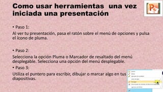 Como usar herramientas una vez
iniciada una presentación
• Paso 1:
Al ver tu presentación, pasa el ratón sobre el menú de opciones y pulsa
el ícono de pluma.
• Paso 2:
Selecciona la opción Pluma o Marcador de resaltado del menú
desplegable. Selecciona una opción del menú desplegable.
• Paso 3:
Utiliza el puntero para escribir, dibujar o marcar algo en tus
diapositivas.
 