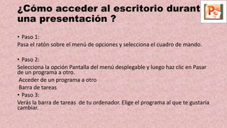 ¿Cómo acceder al escritorio durante
una presentación ?
• Paso 1:
Pasa el ratón sobre el menú de opciones y selecciona el cuadro de mando.
• Paso 2:
Selecciona la opción Pantalla del menú desplegable y luego haz clic en Pasar
de un programa a otro.
Acceder de un programa a otro
Barra de tareas
• Paso 3:
Verás la barra de tareas de tu ordenador. Elige el programa al que te gustaría
cambiar.
 