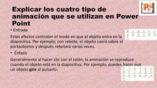 Explicar los cuatro tipo de
animación que se utilizan en Power
Point
• Entrada
Estos efectos controlan el modo en que el objeto entra en la
diapositiva. Por ejemplo, con rebote, el objeto caerá sobre el
portaobjetos y después rebotará varias veces.
• Énfasis
Generalmente al hacer clic con el ratón, la animación se reproduce
cuando el objeto está en la diapositiva. Por ejemplo, puedes hacer que
un objeto gire al pulsarlo.
 