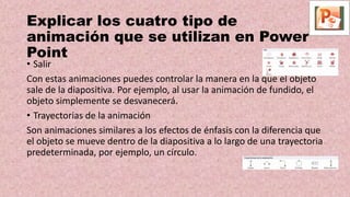• Salir
Con estas animaciones puedes controlar la manera en la que el objeto
sale de la diapositiva. Por ejemplo, al usar la animación de fundido, el
objeto simplemente se desvanecerá.
• Trayectorias de la animación
Son animaciones similares a los efectos de énfasis con la diferencia que
el objeto se mueve dentro de la diapositiva a lo largo de una trayectoria
predeterminada, por ejemplo, un círculo.
Explicar los cuatro tipo de
animación que se utilizan en Power
Point
 