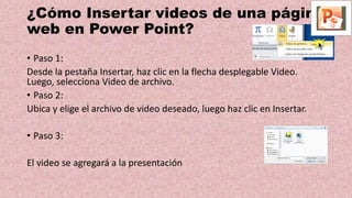 ¿Cómo Insertar videos de una página
web en Power Point?
• Paso 1:
Desde la pestaña Insertar, haz clic en la flecha desplegable Video.
Luego, selecciona Video de archivo.
• Paso 2:
Ubica y elige el archivo de video deseado, luego haz clic en Insertar.
• Paso 3:
El video se agregará a la presentación
 