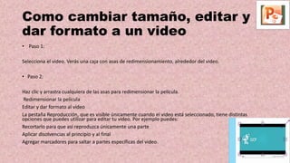Como cambiar tamaño, editar y
dar formato a un video
• Paso 1:
Selecciona el video. Verás una caja con asas de redimensionamiento, alrededor del video.
• Paso 2:
Haz clic y arrastra cualquiera de las asas para redimensionar la película.
Redimensionar la película
Editar y dar formato al video
La pestaña Reproducción, que es visible únicamente cuando el video está seleccionado, tiene distintas
opciones que puedes utilizar para editar tu video. Por ejemplo puedes:
Recortarlo para que así reproduzca únicamente una parte
Aplicar disolvencias al principio y al final
Agregar marcadores para saltar a partes específicas del video.
 