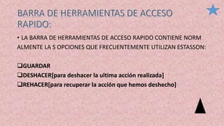 • LA BARRA DE HERRAMIENTAS DE ACCESO RAPIDO CONTIENE NORM
ALMENTE LA S OPCIONES QUE FRECUENTEMENTE UTILIZAN ESTASSON:
GUARDAR
DESHACER[para deshacer la ultima acción realizada]
REHACER[para recuperar la acción que hemos deshecho]
 