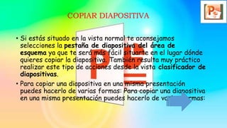 COPIAR DIAPOSITIVA
• Si estás situado en la vista normal te aconsejamos
selecciones la pestaña de diapositiva del área de
esquema ya que te será más fácil situarte en el lugar dónde
quieres copiar la diapositiva. También resulta muy práctico
realizar este tipo de acciones desde la vista clasificador de
diapositivas.
• Para copiar una diapositiva en una misma presentación
puedes hacerlo de varias formas: Para copiar una diapositiva
en una misma presentación puedes hacerlo de varias formas:
 