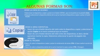 DESDE LA CINTA DE OCIONES
•Seleccionar la diapositiva a copiar y pulsar en el botón COPIAR , que se encuentra en la pestaña Inicio.
•Después seleccionar la diapositiva detrás de la cual se insertará la diapositiva a copiar y pulsar el botón
PEGAR.
DESDE EL TECLADO
•Hacer clic sobre la diapositiva a copiar y pulsar la combinación de teclas CTRL + C (que realiza la acción de
copiar).
•Hacer clic sobre la diapositiva detrás de la cual se insertará la copia y pulsar CTRL + V (pegar).
DESDE EL MENU CONTEXTUAL
• Hacer clic con el botón derecho del ratón sobre la diapositiva a copiar y seleccionar la
opción Copiar en el menú contextual que se muestra.
• Hacer clic con el botón derecho del ratón entre dos diapositivas, es decir, donde
queramos insertar la copia. Deberemos seleccionar la opción de pegado más
adecuada.
ALGUNAS FORMAS SON:
 