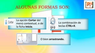 ALGUNAS FORMAS SON:
La opción Cortar del
menú contextual, o de
la ficha Inicio.
La combinación de
teclas CTRL+X.
O bien arrastrando.
 