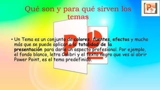 Qué son y para qué sirven los
temas
• Un Tema es un conjunto de colores, fuentes, efectos y mucho
más que se puede aplicar a la totalidad de la
presentación para darle un aspecto profesional. Por ejemplo,
el fondo blanco, letra Calibri y el texto negro que ves al abrir
Power Point, es el tema predefinido.
 