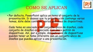 COMO SE APLICAN
• Por defecto, PowerPoint aplica un tema al conjunto de la
presentación. Si deseas que tu presentación contenga varios
temas, éste debe contener varios patrones de diapositivas.
Cada tema es asociado a un conjunto único de diseños, cada
conjunto de diseños es asociado a un único patrón de
diapositivas. Así, por ejemplo, dos patrones de diapositivas
pueden tener un tema diferente con un conjunto único de
diseños que puedes aplicar a una presentación.
 