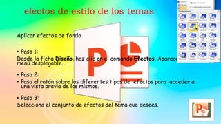 efectos de estilo de los temas
Aplicar efectos de fondo
• Paso 1:
Desde la ficha Diseño, haz clic en el comando Efectos. Aparecerá un
menú desplegable.
• Paso 2:
• Pasa el ratón sobre los diferentes tipos de efectos para acceder a
una vista previa de los mismos.
• Paso 3:
Selecciona el conjunto de efectos del tema que desees.
 