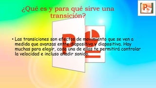 ¿Qué es y para qué sirve una
transición?
• Las transiciones son efectos de movimiento que se ven a
medida que avanzas entre diapositiva y diapositiva. Hay
muchas para elegir, cada una de ellas te permitirá controlar
la velocidad e incluso añadir sonido.
 