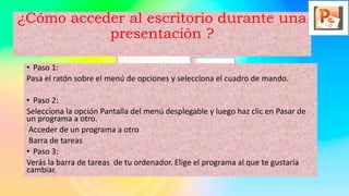 ¿Cómo acceder al escritorio durante una
presentación ?
• Paso 1:
Pasa el ratón sobre el menú de opciones y selecciona el cuadro de mando.
• Paso 2:
Selecciona la opción Pantalla del menú desplegable y luego haz clic en Pasar de
un programa a otro.
Acceder de un programa a otro
Barra de tareas
• Paso 3:
Verás la barra de tareas de tu ordenador. Elige el programa al que te gustaría
cambiar.
 