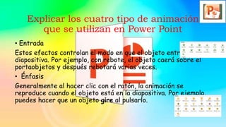 Explicar los cuatro tipo de animación
que se utilizan en Power Point
• Entrada
Estos efectos controlan el modo en que el objeto entra en la
diapositiva. Por ejemplo, con rebote, el objeto caerá sobre el
portaobjetos y después rebotará varias veces.
• Énfasis
Generalmente al hacer clic con el ratón, la animación se
reproduce cuando el objeto está en la diapositiva. Por ejemplo,
puedes hacer que un objeto gire al pulsarlo.
 
