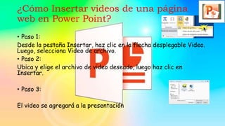 ¿Cómo Insertar videos de una página
web en Power Point?
• Paso 1:
Desde la pestaña Insertar, haz clic en la flecha desplegable Video.
Luego, selecciona Video de archivo.
• Paso 2:
Ubica y elige el archivo de video deseado, luego haz clic en
Insertar.
• Paso 3:
El video se agregará a la presentación
 