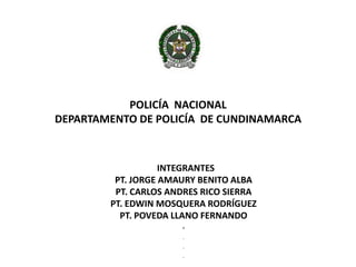 POLICÍA NACIONAL
DEPARTAMENTO DE POLICÍA DE CUNDINAMARCA



                   INTEGRANTES
         PT. JORGE AMAURY BENITO ALBA
         PT. CARLOS ANDRES RICO SIERRA
        PT. EDWIN MOSQUERA RODRÍGUEZ
          PT. POVEDA LLANO FERNANDO
                      .
                      .

                      .

                      .
 