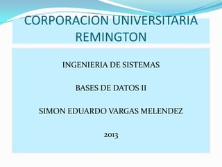 CORPORACION UNIVERSITARIA
REMINGTON
INGENIERIA DE SISTEMAS
BASES DE DATOS II
SIMON EDUARDO VARGAS MELENDEZ

2013

 