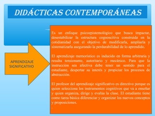DiDácticas contemporáneas
APRENDIZAJE
SIGNIFICATIVO
Es un enfoque psicoepistemológico que busca impactar,
desestabilizar la estructura cognoscitiva construida en la
cotidianidad con el objetivo de modificarla, ampliarla y
sistematizarla asegurando la perdurabilidad de lo aprendido.
El aprendizaje memorístico es inducido en forma arbitraria y
resulta tensionante, autoritario y mecánico. Para que la
instrucción sea afectiva debe tener un sentido para el
estudiante, despertar su interés y propiciar los procesos de
abstracción.
El profesor del aprendizaje significativo es directivo porque es
quien selecciona los instrumentos cognitivos que va a enseñar
y quien organiza, dirige y evalúa la clase. El estudiante tiene
como tarea básica diferenciar y organizar los nuevos conceptos
y proposiciones.
.
 