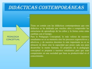 DiDácticas contemporáneas
PEDAGOGIA
CONCEPTUAL
Tiene en común con las didácticas contemporáneas que esta
didáctica se ha dedicado por muchos años a comprender las
estructuras de aprendizaje de los niños y la forma como estas
cambian con el tiempo.
Para la Pedagogía Conceptual, lo más valioso de nuestros
estudiantes no es su memoria sino los procesos cognoscitivos y
afectivos, y de nuestros docentes lo más importante no es su
almacén de datos sino la capacidad que posee cada uno para
desarrollar la mente humana. El propósito de la pedagogía
conceptual es preparar a nuestros estudiantes para que sean
competentes en una sociedad que basa su productividad en el
conocimiento.
 