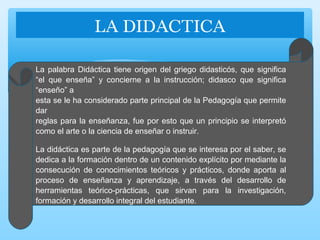 La palabra Didáctica tiene origen del griego didasticós, que significa
“el que enseña” y concierne a la instrucción; didasco que significa
“enseño” a
esta se le ha considerado parte principal de la Pedagogía que permite
dar
reglas para la enseñanza, fue por esto que un principio se interpretó
como el arte o la ciencia de enseñar o instruir.
La didáctica es parte de la pedagogía que se interesa por el saber, se
dedica a la formación dentro de un contenido explícito por mediante la
consecución de conocimientos teóricos y prácticos, donde aporta al
proceso de enseñanza y aprendizaje, a través del desarrollo de
herramientas teórico-prácticas, que sirvan para la investigación,
formación y desarrollo integral del estudiante.
 
LA DIDACTICA
 