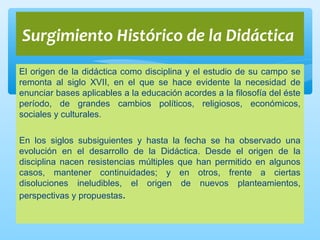 El origen de la didáctica como disciplina y el estudio de su campo se
remonta al siglo XVII, en el que se hace evidente la necesidad de
enunciar bases aplicables a la educación acordes a la filosofía del éste
período, de grandes cambios políticos, religiosos, económicos,
sociales y culturales.
En los siglos subsiguientes y hasta la fecha se ha observado una
evolución en el desarrollo de la Didáctica. Desde el origen de la
disciplina nacen resistencias múltiples que han permitido en algunos
casos, mantener continuidades; y en otros, frente a ciertas
disoluciones ineludibles, el origen de nuevos planteamientos,
perspectivas y propuestas.
Surgimiento Histórico de la Didáctica
 