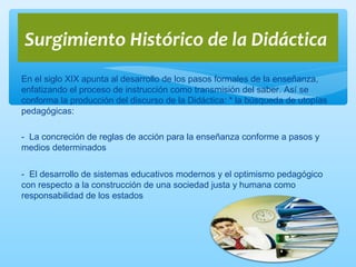 En el siglo XIX apunta al desarrollo de los pasos formales de la enseñanza,
enfatizando el proceso de instrucción como transmisión del saber. Así se
conforma la producción del discurso de la Didáctica: * la búsqueda de utopías
pedagógicas:
- La concreción de reglas de acción para la enseñanza conforme a pasos y
medios determinados
- El desarrollo de sistemas educativos modernos y el optimismo pedagógico
con respecto a la construcción de una sociedad justa y humana como
responsabilidad de los estados
Surgimiento Histórico de la Didáctica
 