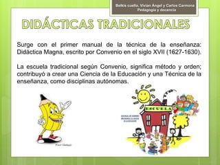 Surge con el primer manual de la técnica de la enseñanza:
Didáctica Magna, escrito por Convenio en el siglo XVII (1627-1630).
La escuela tradicional según Convenio, significa método y orden;
contribuyó a crear una Ciencia de la Educación y una Técnica de la
enseñanza, como disciplinas autónomas.
Belkis cuello, Vivian Ángel y Carlos Carmona
Pedagogía y docencia
 