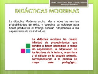 Belkis cuello, Vivian Ángel y Carlos Carmona
Pedagogía y docencia
La didáctica Moderna aspira dar a todos las mismas
probabilidades de éxito, y coordina su esfuerzo para
hacer productivo el trabajo escolar, adaptándolo a las
capacidades de los individuos.
 