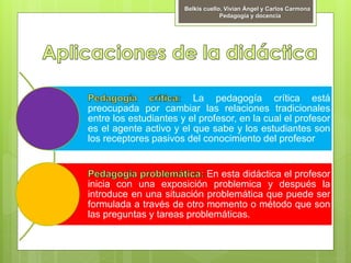 Belkis cuello, Vivian Ángel y Carlos Carmona
Pedagogía y docencia
La pedagogía crítica está
preocupada por cambiar las relaciones tradicionales
entre los estudiantes y el profesor, en la cual el profesor
es el agente activo y el que sabe y los estudiantes son
los receptores pasivos del conocimiento del profesor
En esta didáctica el profesor
inicia con una exposición problemica y después la
introduce en una situación problemática que puede ser
formulada a través de otro momento o método que son
las preguntas y tareas problemáticas.
 