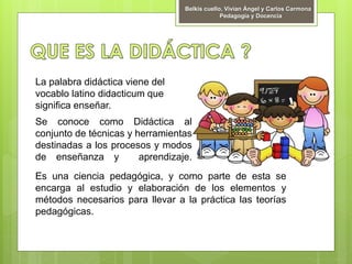 Se conoce como Didáctica al
conjunto de técnicas y herramientas
destinadas a los procesos y modos
de enseñanza y aprendizaje.
Es una ciencia pedagógica, y como parte de esta se
encarga al estudio y elaboración de los elementos y
métodos necesarios para llevar a la práctica las teorías
pedagógicas.
Belkis cuello, Vivian Ángel y Carlos Carmona
Pedagogía y Docencia
La palabra didáctica viene del
vocablo latino didacticum que
significa enseñar.
 