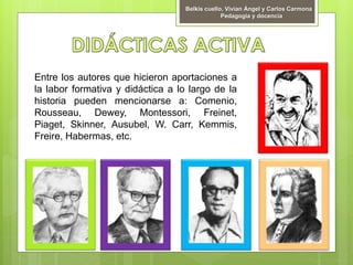 Entre los autores que hicieron aportaciones a
la labor formativa y didáctica a lo largo de la
historia pueden mencionarse a: Comenio,
Rousseau, Dewey, Montessori, Freinet,
Piaget, Skinner, Ausubel, W. Carr, Kemmis,
Freire, Habermas, etc.
Belkis cuello, Vivian Ángel y Carlos Carmona
Pedagogía y docencia
 