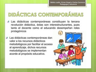 Las didácticas contemporáneas constituyen la tercera
revolución didáctica, éstas son interestructurantes, pues
tanto el docente como el educando desempeñan roles
protagónicos
Las didácticas contemporáneas dan
valor a los recursos didácticos
metodológicos por facilitar el acceso
al aprendizaje, dichos recursos
metodológicos se implementan
acorde al propósito educativo.
Belkis cuello, Vivian Ángel y Carlos Carmona
Pedagogía y docencia
 