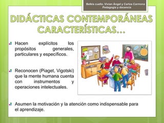 Hacen explícitos los
propósitos generales,
particulares y específicos.
Reconocen (Piaget, Vigotski)
que la mente humana cuenta
con instrumentos y
operaciones intelectuales.
Asumen la motivación y la atención como indispensable para
el aprendizaje.
Belkis cuello, Vivian Ángel y Carlos Carmona
Pedagogía y docencia
 