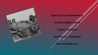 DIDACTICAS CONTEMPORÁNEAS 
ALONSO RAMÍREZ CAMPO 
RAQUEL CONTRERAS 
DIDACTICAS Y CURRICULOS 
08 DE DICIEMBRE 2014 
 