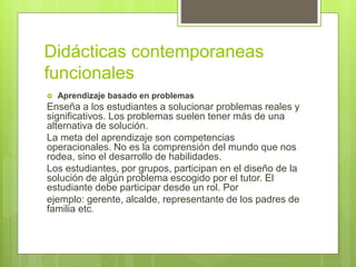 Didácticas contemporaneas
funcionales
 Aprendizaje basado en problemas
Enseña a los estudiantes a solucionar problemas reales y
significativos. Los problemas suelen tener más de una
alternativa de solución.
La meta del aprendizaje son competencias
operacionales. No es la comprensión del mundo que nos
rodea, sino el desarrollo de habilidades.
Los estudiantes, por grupos, participan en el diseño de la
solución de algún problema escogido por el tutor. El
estudiante debe participar desde un rol. Por
ejemplo: gerente, alcalde, representante de los padres de
familia etc.
 