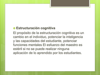 Estructuración cognitiva
El propósito de la estructuración cognitiva es un
cambio en el individuo, potenciar la inteligencia
y las capacidades del estudiante, potenciar
funciones mentales El esfuerzo del maestro es
estéril si no se puede realizar ninguna
aplicación de lo aprendido por los estudiantes.
 