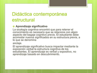 Didáctica contemporánea
estructural
 Aprendizaje significativo
La sicología cognitiva encontró que para retener el
conocimiento es necesario que se relacione con algún
aspecto del bagaje cognitivo previo. El estudiante debe
acomodar nuevos significados en su estructura previa, a
lo que se denomina
anclaje.
El aprendizaje significativo busca impactar mediante la
exposición verbal la estructura cognitiva de los
estudiantes. El aprendizaje es verbal y expositivo, no
aprendizaje basado en descubrimiento.
 